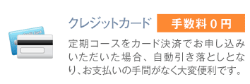 クレジットカード:手数料0円:定期コースをカード決済でお申し込みいただいた場合、自動引き落としとなり、お支払いの手間がなく大変便利です。