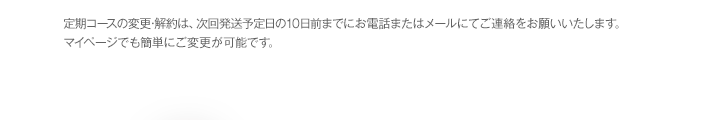 定期コースの変更・解約は、次回発送予定日の10日前までにお電話またはメールにてご連絡をお願いいたします。マイページでも簡単にご変更が可能です。