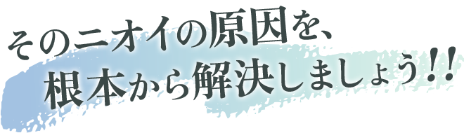 そのニオイの原因を、根本から解決しましょう！!
