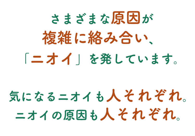 さまざまな原因が複雑に絡み合い「ニオイ」を発しています。気になるニオイも人それぞれ。ニオイの原因も人それぞれ