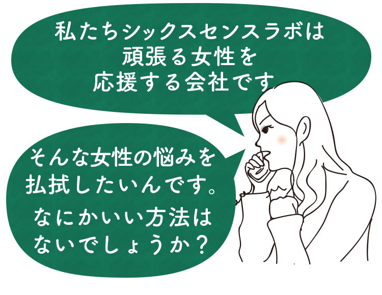 私たちシックスセンスラボは頑張る女性を応援する会社です。そんな女性の悩みを払しょくしたいんです。なにかいい方法はないでしょうか？