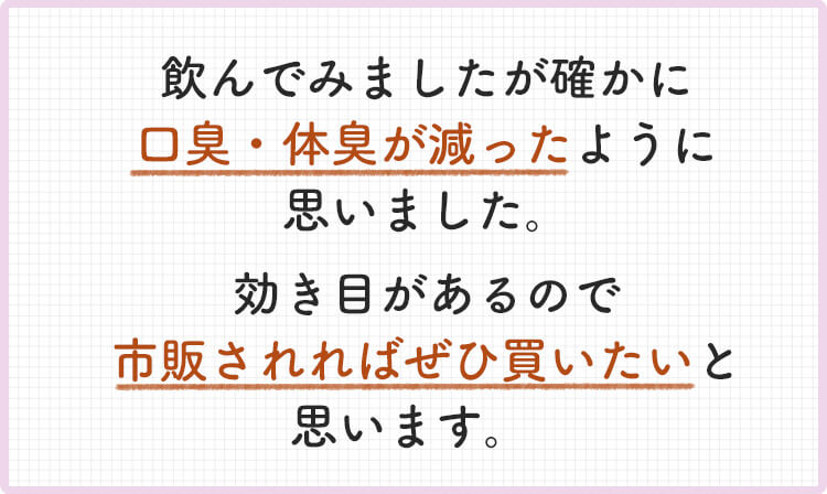飲んでみました確かに口臭・体臭が減ったように思いました。効き目があるので市販されれば買いたいと思います。