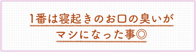 1番は寝起きのお口のニオイがマシになった事