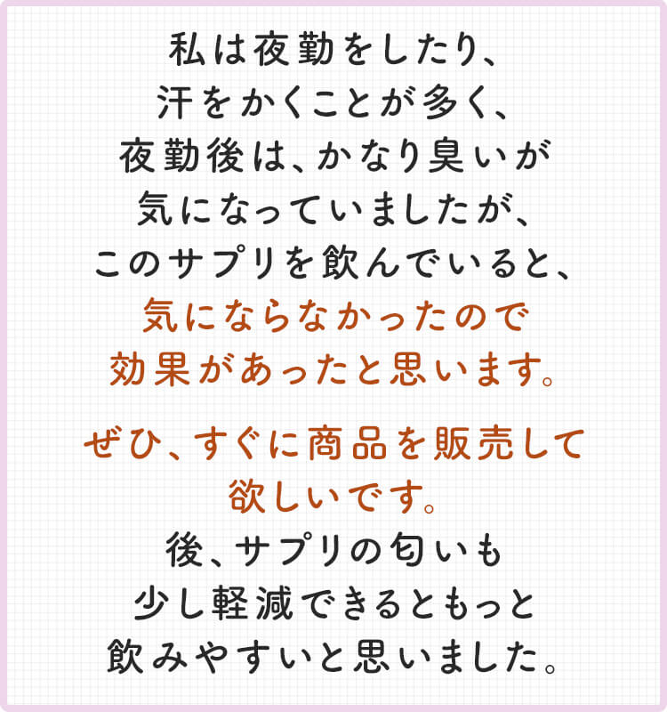 私は夜勤をしたり、 汗をかくことが多く、 夜勤後は、かなり臭いが 気になっていましたが、 このサプリを飲んでいると、 気にならなかったので 効果があったと思います。 ぜひ、すぐに商品を販売して 欲しいです。 後、サプリの匂いも 少し軽減できるともっと 飲みやすいと思いました。