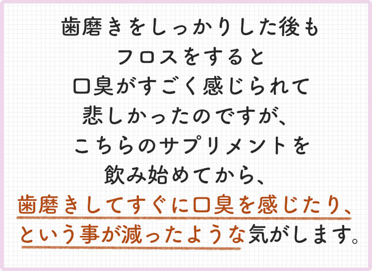 歯磨きをしっかりした後もフロスをすると口臭がすごく感じられて悲しかったのですが、こちらのサプリメントを飲み始めてから、歯磨きしてすぐに口臭を感じたり、という事が減ったような気がします。