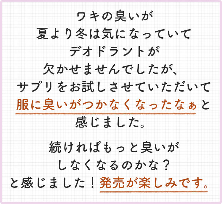 ワキのニオイが夏より冬は気になっていてデオドラントが欠かせませんでしたが、サプリをお試しさせていただいて服にニオイがつかなくなったなぁと感じました。