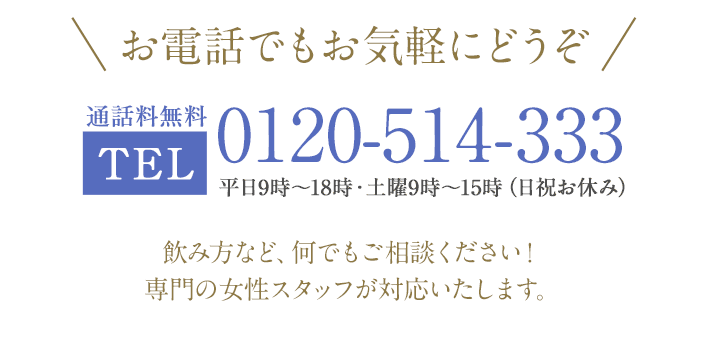 お電話でもお気軽にどうぞ 通話料無料 TEL：0120-514-333 平日9時～18時・土曜9時～15時（日祝お休み）飲み方など、何でもご相談ください！専門の女性スタッフが対応いたします。