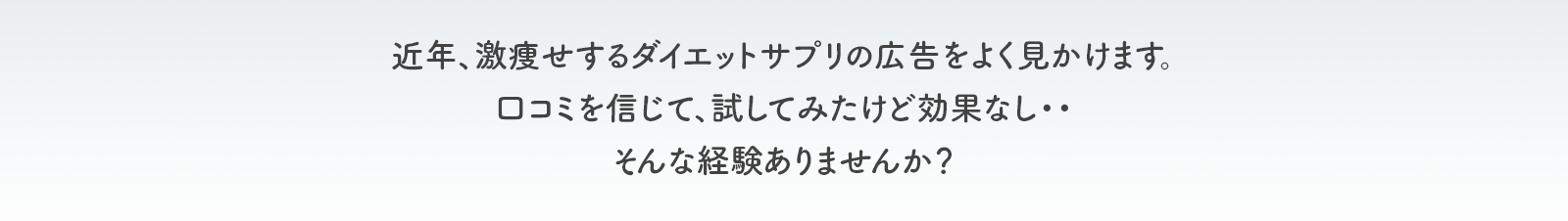 近年、激痩せする ダイエットサプリの広告をよく見かけます。 口コミを信じて、試してみたけど効果なし・・ そんな経験ありませんか？