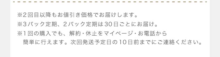 ※2回目以降もお値引き価格でお届けします。※3パック定期、2パック定期は30日ごとにお届け。※1回の購入でも、解約・休止をマイページ・フリーコールから　簡単に行えます。次回発送予定日の10日前までにご連絡ください。