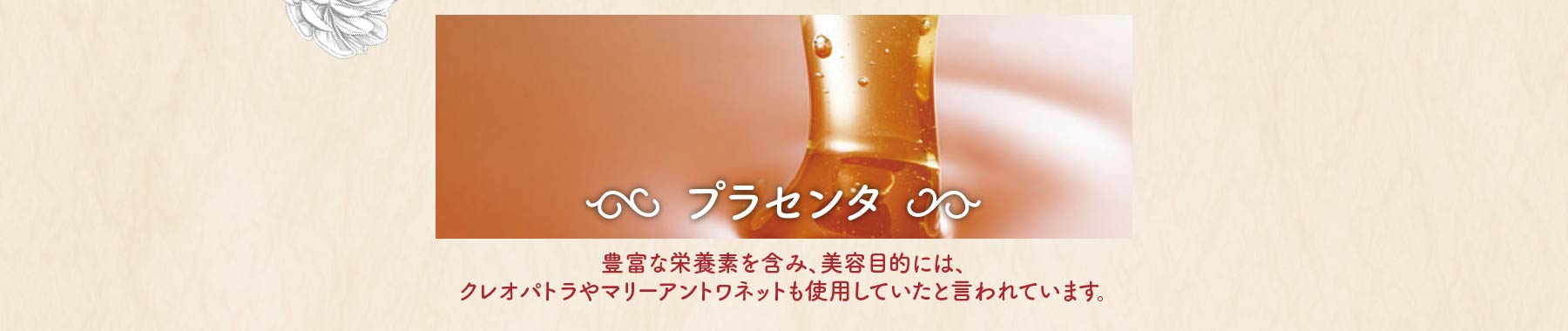 プラセンタ 豊富な栄養素を含み、美容目的には、クレオパトラやマリーアントワネットも使用していたと言われています。