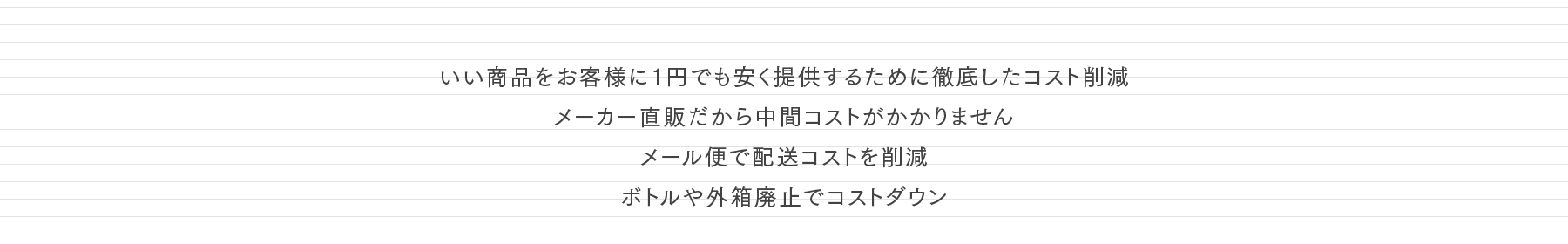 いい商品をお客様に1円でも安く提供するために徹底したコスト削減 メーカー直販だから中間コストがかかりません メール便で配送コストを削減 ボトルや外箱廃止でコストダウン