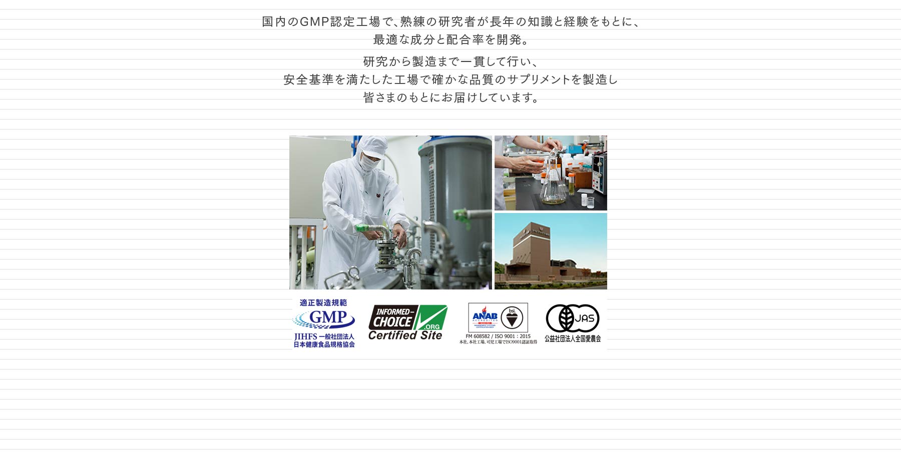 国内のGMP認定工場で、熟練の研究者が長年の知識と経験をもとに、最適な成分と配合率を開発。研究から製造まで一貫して行い、安全基準を満たした工場で確かな品質のサプリメントを製造し皆さまのもとにお届けしています。