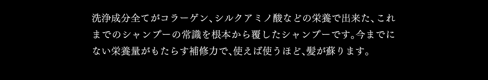 洗浄成分全てがコラーゲン、シルクアミノ酸などの栄養で出来た、これまでのシャンプーの常識を根本から覆したシャンプーです。今までにない栄養量がもたらす補修力で、使えば使うほど、髪が蘇ります。