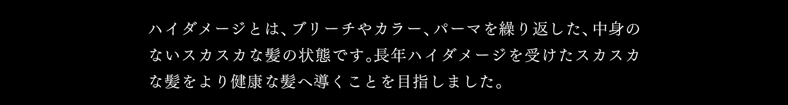 ハイダメージとは、ブリーチやカラー、パーマを繰り返した、中身のないスカスカな髪の状態です。長年ハイダメージを受けたスカスカな髪をより健康な髪へ導くことを目指しました。