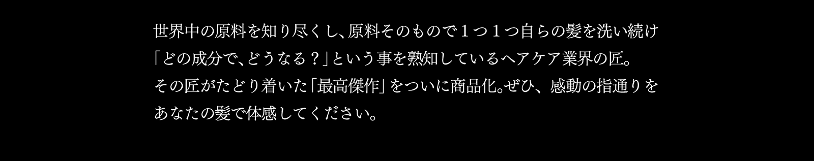 世界中の原料を知り尽くし、原料そのもので1つ1つ自らの髪を洗い続け「どの成分で、どうなる？」という事を熟知しているヘアケア業界の匠。その匠がたどり着いた「最高傑作」をついに商品化。ぜひ、感動の指通りをあなたの髪で体感してください。