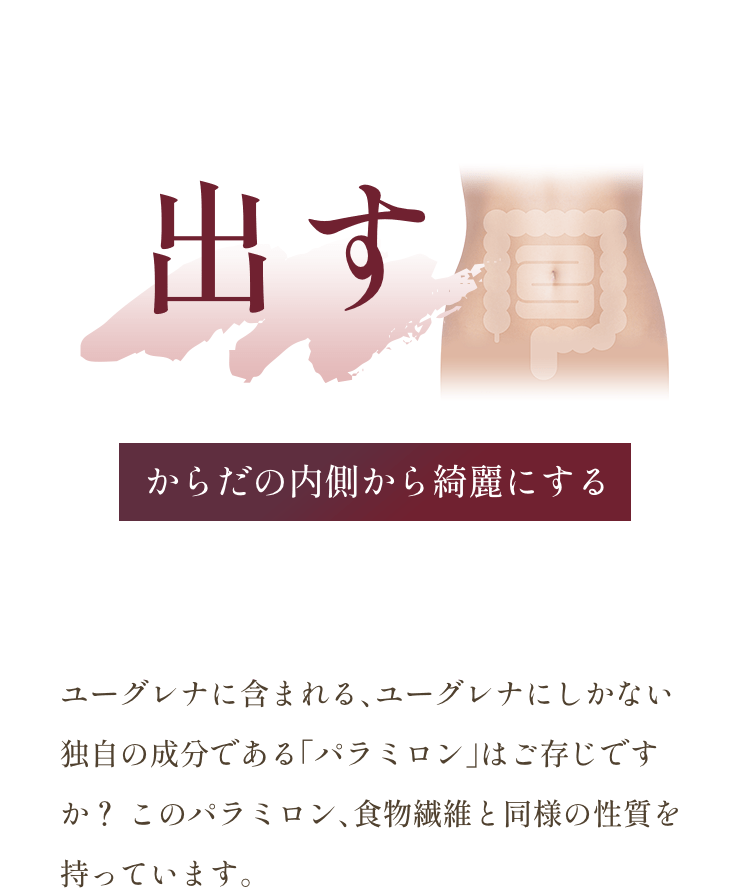 「出す」：からだの内側から綺麗にする。ユーグレナに含まれる、ユーグレナにしかない独自の成分である「パラミロン」はご存じですか？ このパラミロン、食物繊維と同様の性質を持っています。