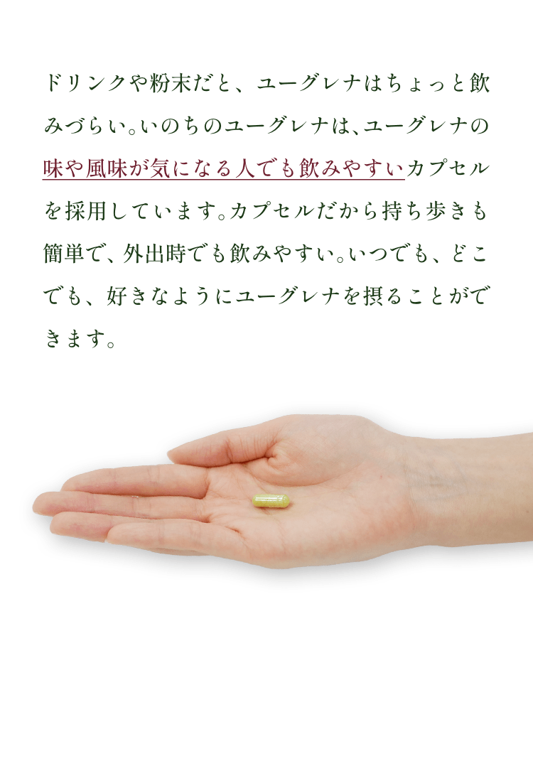 ドリンクや粉末だと、ユーグレナはちょっと飲みづらい。いのちのユーグレナは、ユーグレナの味や風味が気になる人でも飲みやすいカプセルを採用しています。カプセルだから持ち歩きも簡単で、外出時でも飲みやすい。いつでも、どこでも、好きなようにユーグレナを摂ることができます。