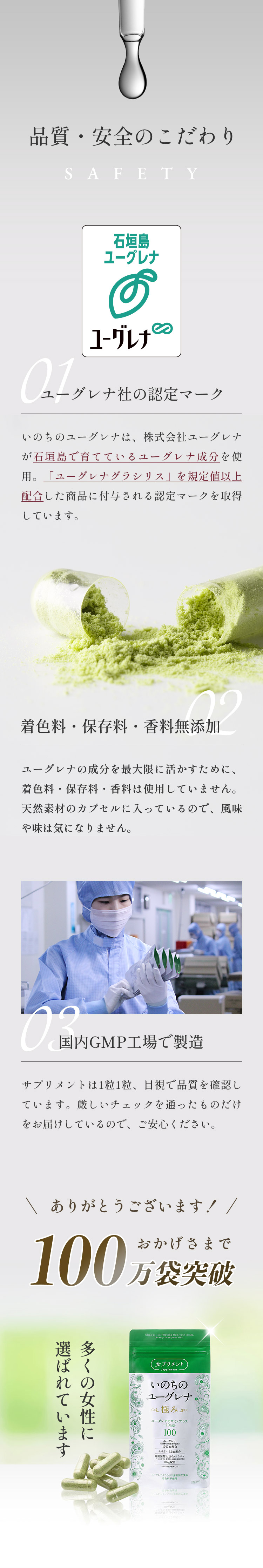 「品質・安全のこだわり」01.ユーグレナ社の認定マーク：いのちのユーグレナは、株式会社ユーグレナが石垣島で育てているユーグレナ成分を使用。「ユーグレナグラシリス」を規定値以上配合した商品に付与される認定マークを取得しています。02.香料・着色料無添加：ユーグレナの成分を最大限に活かすために、香料や着色料は使用していません。天然素材のカプセルに入っているので、風味や味は気になりません。03.国内GMP工場で製造：サプリメントは1粒1粒、目視で品質を確認しています。厳しいチェックを通ったものだけをお届けしているので、ご安心ください。おかげさまで100万袋突破
