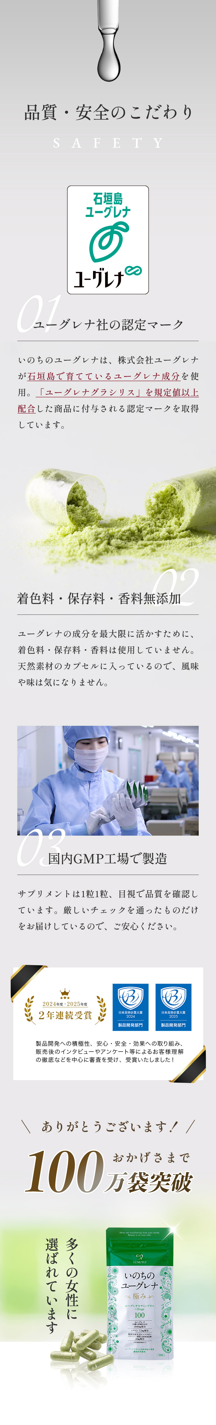 「品質・安全のこだわり」01.ユーグレナ社の認定マーク：いのちのユーグレナは、株式会社ユーグレナが石垣島で育てているユーグレナ成分を使用。「ユーグレナグラシリス」を規定値以上配合した商品に付与される認定マークを取得しています。02.香料・着色料無添加：ユーグレナの成分を最大限に活かすために、香料や着色料は使用していません。天然素材のカプセルに入っているので、風味や味は気になりません。03.国内GMP工場で製造：サプリメントは1粒1粒、目視で品質を確認しています。厳しいチェックを通ったものだけをお届けしているので、ご安心ください。おかげさまで100万袋突破