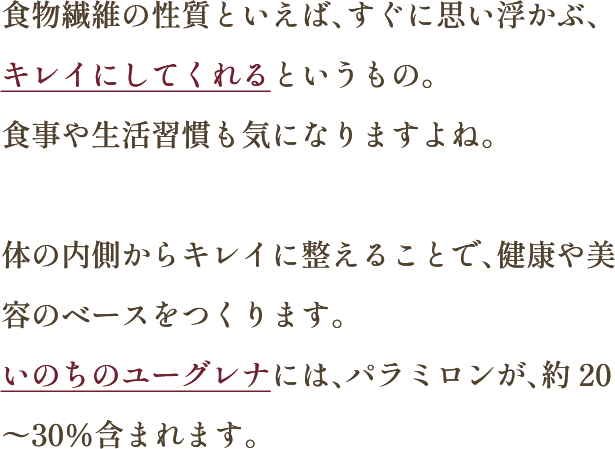 食物繊維の性質といえば、すぐに思い浮かぶ、キレイにしてくれるというもの。食事や生活習慣も気になりますよね。体の内側からキレイに整えることで、健康や美容のベースをつくります。いのちのユーグレナには、パラミロンが、約20〜30％含まれます。