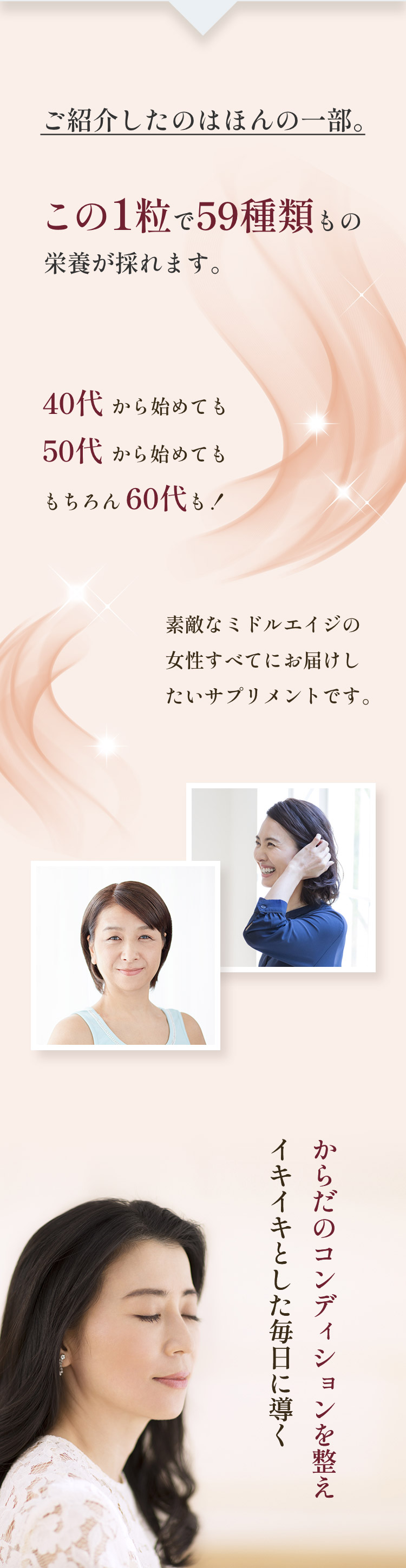 ご紹介したのはほんの一部。この1粒で59種類もの栄養が採れます。40代から始めても50代から始めてももちろん60代も！素敵なミドルエイジの女性すべてにお届けしたいサプリメントです。からだのコンディションを整え イキイキとした毎日に導く