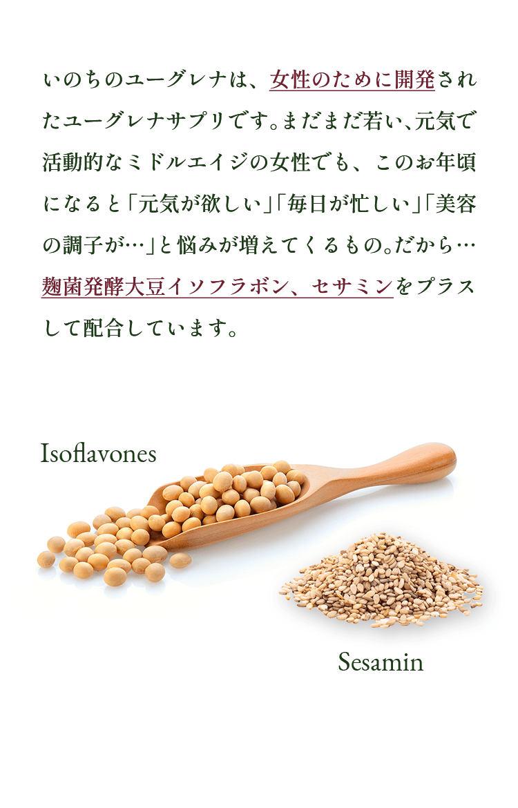 いのちのユーグレナは、女性のために開発されたユーグレナサプリです。まだまだ若い、元気で活動的なミドルエイジの女性でも、このお年頃になると「元気が欲しい」「毎日が忙しい」「美容の調子が…」と悩みが増えてくるもの。だから… 麹菌発酵大豆イソフラボン、セサミンをプラスして配合しています。