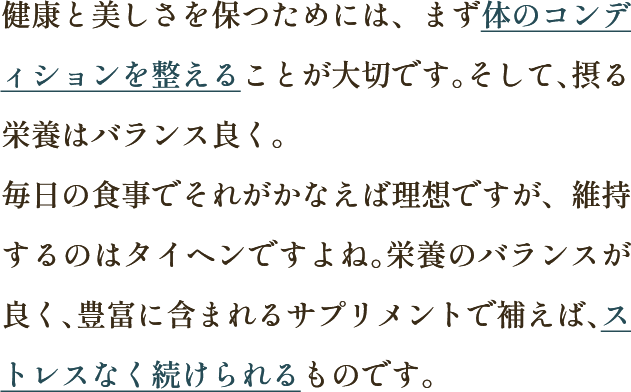 健康と美しさを保つためには、まず体のコンディションを整えることが大切です。そして、摂る栄養はバランス良く。毎日の食事でそれがかなえば理想ですが、維持するのはタイヘンですよね。栄養のバランスが良く、豊富に含まれるサプリメントで補えば、ストレスなく続けられるものです。