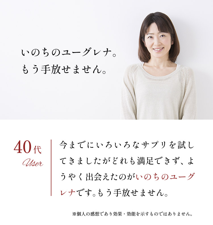 「いのちのユーグレナ。もう手放せません。」40代：今までにいろいろなサプリを試してきましたがどれも満足できず、ようやく出会えたのがいのちのユーグレナです。もう手放せません。