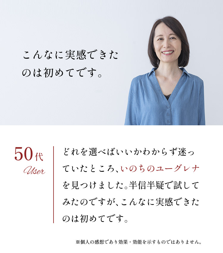 「こんなに実感できたのは初めてです。」50代：どれを選べばいいかわからず迷っていたところ、いのちのユーグレナを見つけました。半信半疑で試してみたのですが、こんなに実感できたのは初めてです。