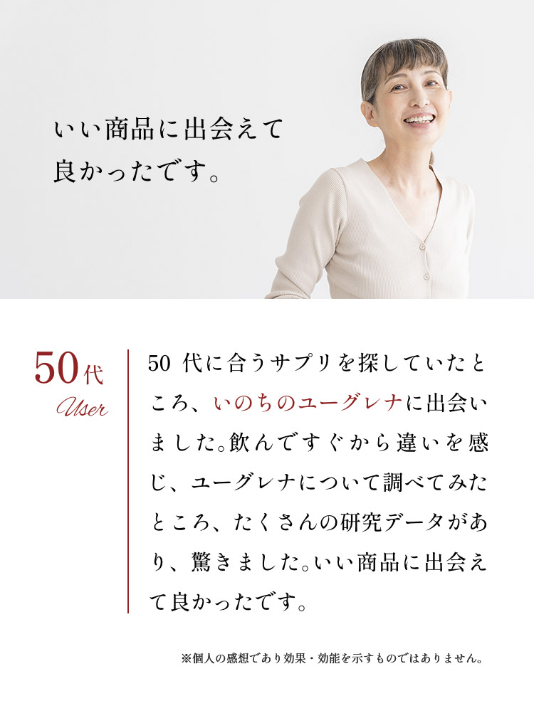 「いい商品に出会えて良かったです。」50代：50代に合うサプリを探していたところ、いのちのユーグレナに出会いました。飲んですぐから違いを感じ、ユーグレナについて調べてみたところ、たくさんの研究データがあり、驚きました。いい商品に出会えて良かったです。