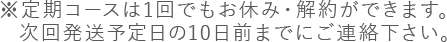 ※定期コースはいつでもお休み・解約ができます。次回発送予定日の10日前までにご連絡下さい。