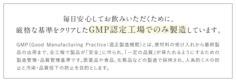 毎日安心してお飲みいただくために、厳格な基準をクリアしたGMP認定工場でのみ製造しています。