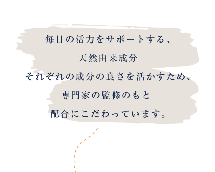 毎日の活力をサポートする、天然由来成分 それぞれの成分の良さを活かすため、 専門家の監修のもと 配合にこだわっています。