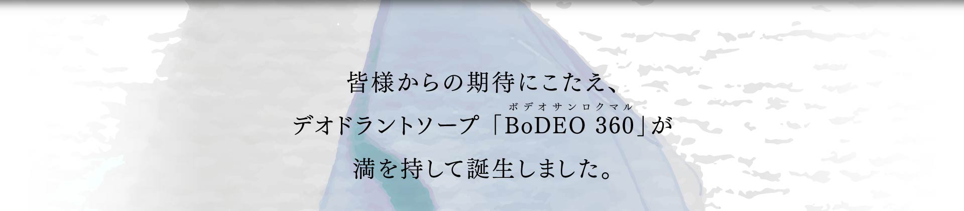 皆様からの期待にこたえ、 デオドラントソープ 「BoDEO 360」が 満を持して誕生しました。