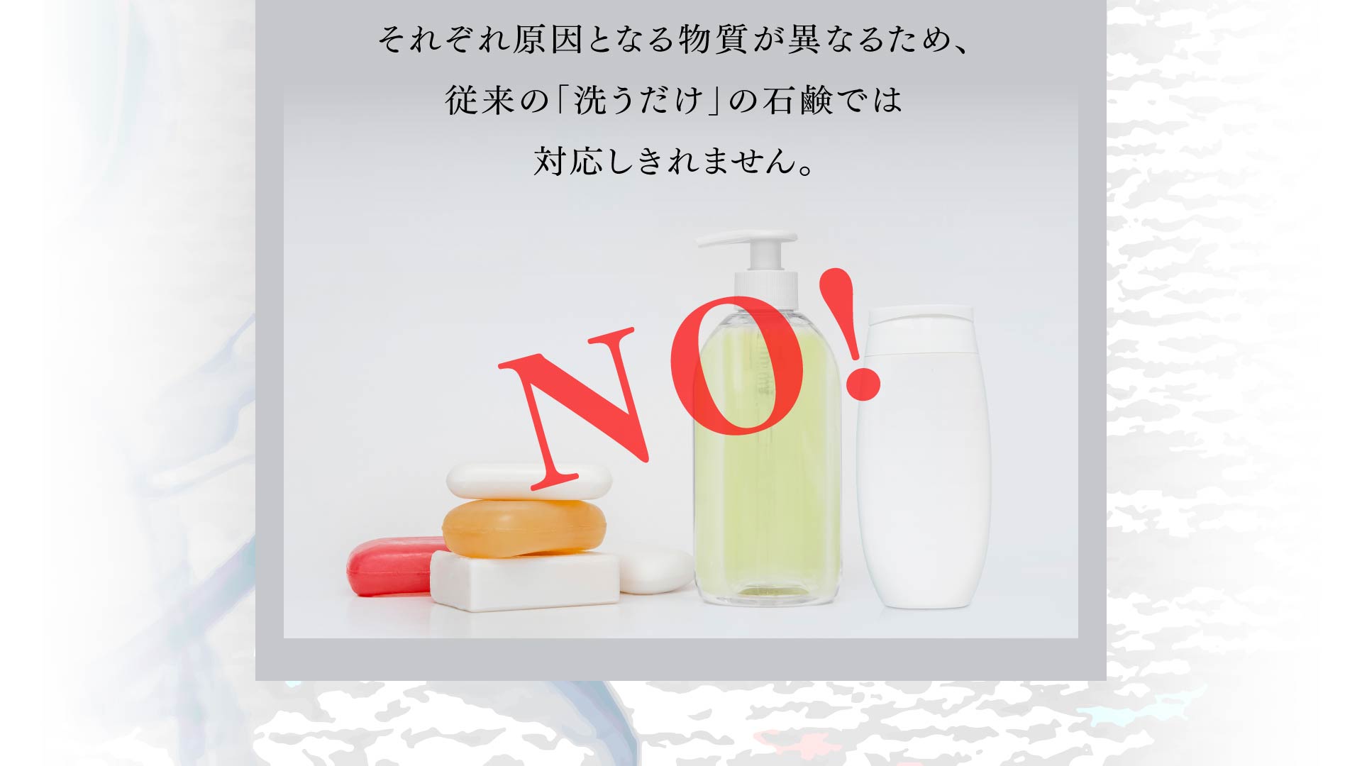 それぞれ原因となる物質が異なるため、 従来の「洗うだけ」の石鹸では 対応しきれません。