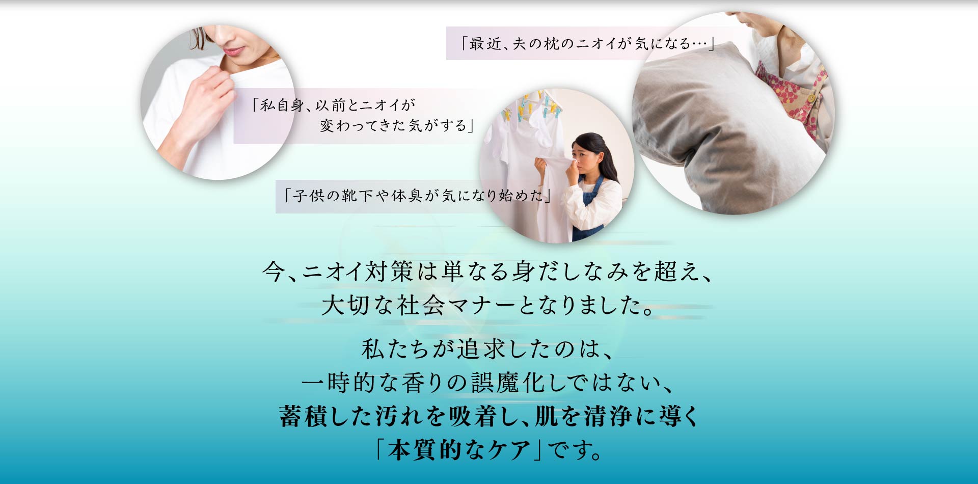今、ニオイ対策は単なる身だしなみを超え 大切な社会マナーとなりました。 私たちが追求したのは、一時的な香りの誤魔化しではない、蓄積した汚れを吸着し、肌を清浄に導く「本質的なケア」です。