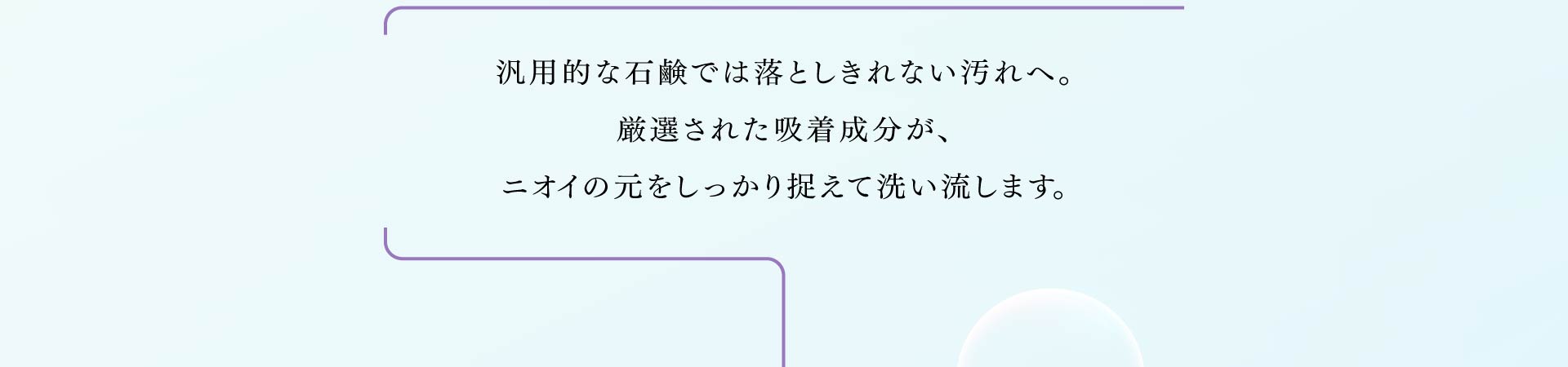 汎用的な石鹸では落としきれない汚れへ。 厳選された吸着成分が、ニオイの元をしっかり捉えて洗い流します。
