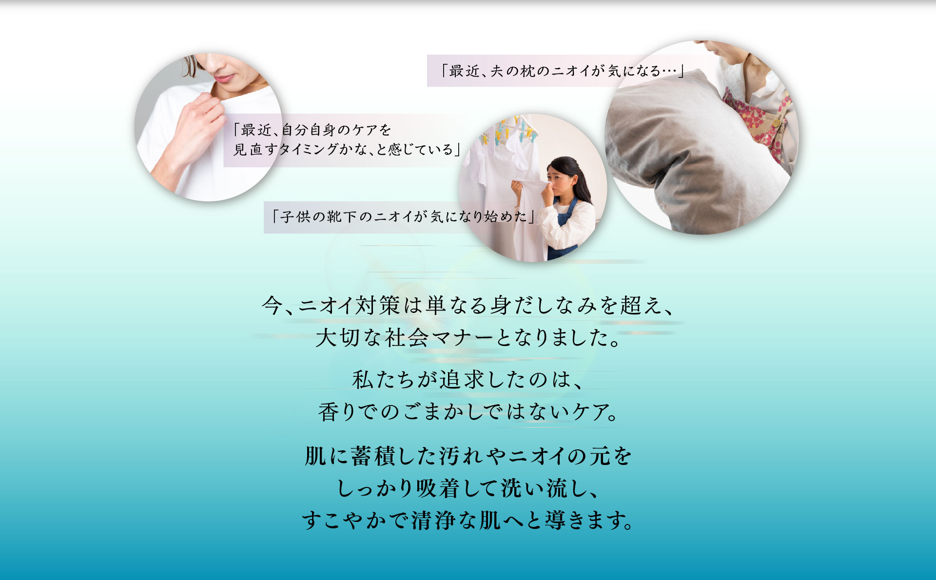 今、ニオイ対策は単なる身だしなみを超え 大切な社会マナーとなりました。 私たちが追求したのは、香りでのごまかしではないケア。肌に蓄積した汚れやニオイの元をしっかり吸着して洗い流し、すこやかで清浄な肌へと導きます。