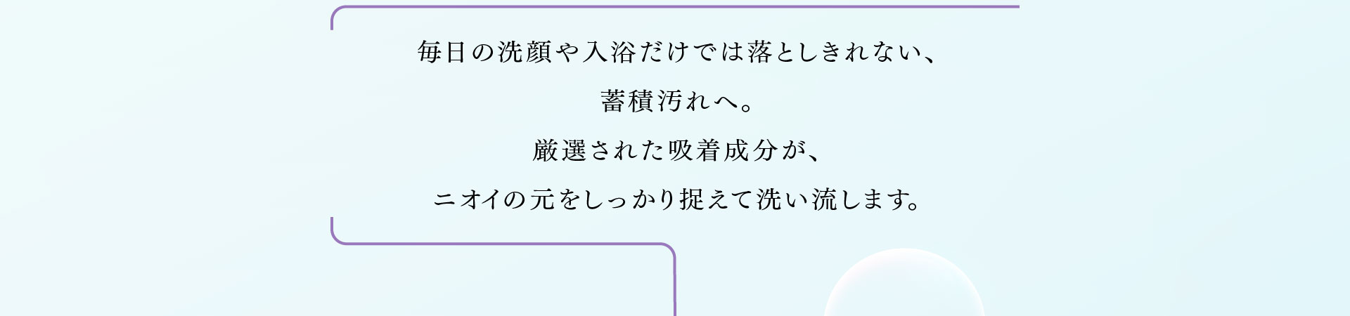 毎日の洗顔や入浴だけでは落としきれない、蓄積汚れへ。 厳選された吸着成分が、ニオイの元をしっかり捉えて洗い流します。
