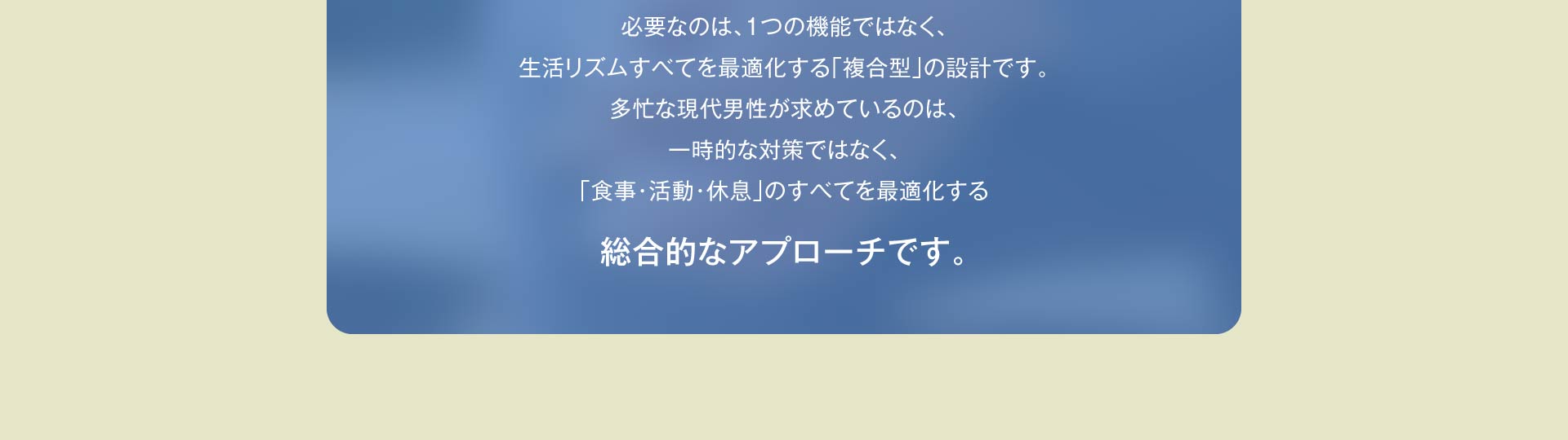 必要なのは、１つの機能ではなく、生活リズムすべてを最適化する「複合型」の設計です。多忙な現代男性が求めているのは、一時的な対策ではなく、「食事・活動・休息」のすべてを最適化する総合的なアプローチです。