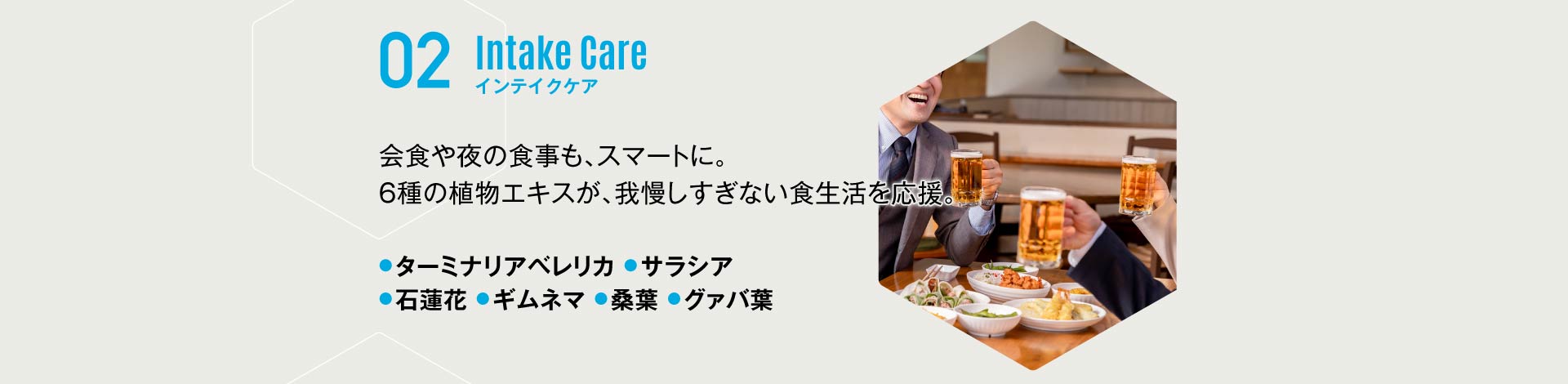 02 インテイクケア 会食や夜の食事も、スマートに。6種の植物エキスが、我慢しすぎない食生活を応援。ターミナリアベレリカ サラシア 石蓮花 ギムネマ 桑葉 グァバ葉