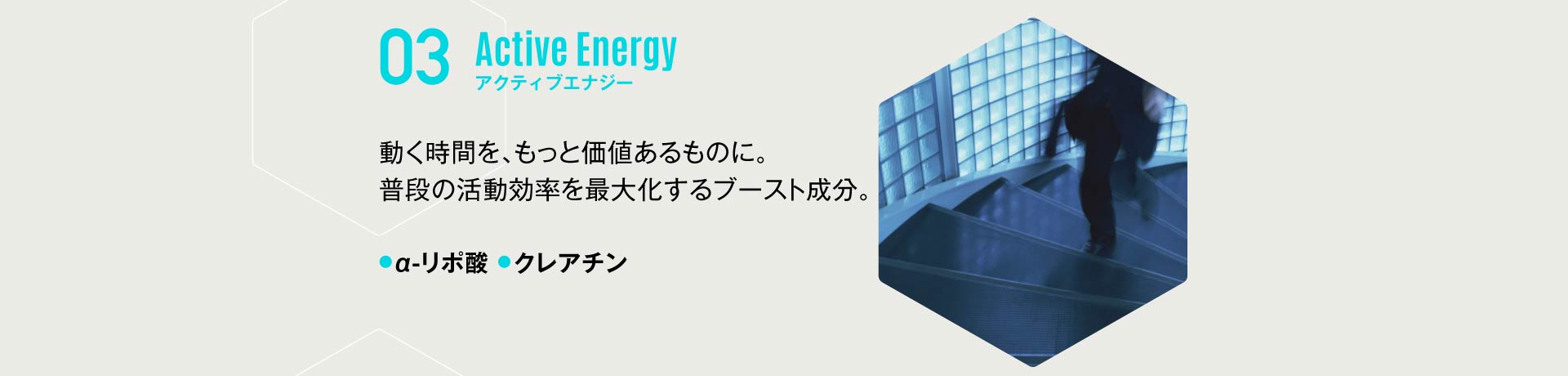 03 アクティブエナジー 動く時間を、もっと価値あるものに。普段の活動効率を最大化するブースト成分。α-リポ酸・クレアチン 