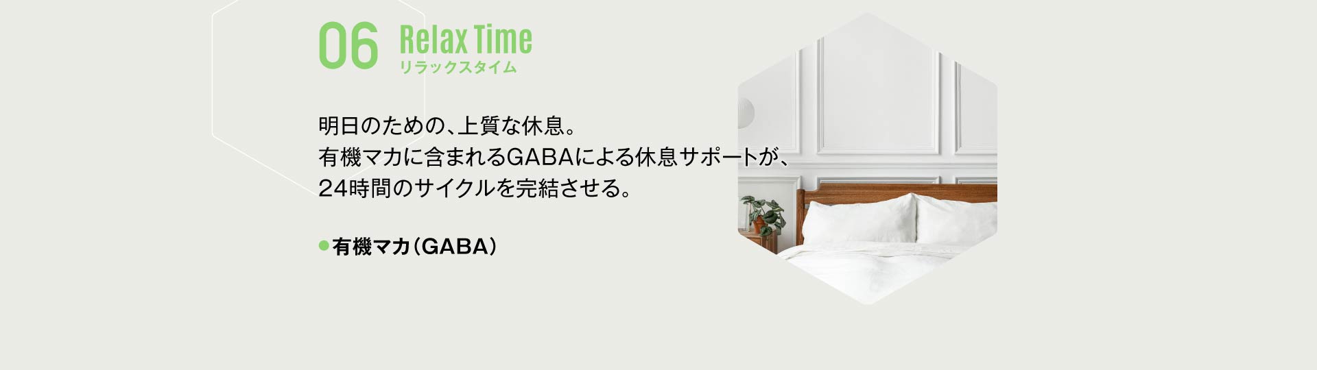 06 リラックスタイム 明日のための、上質な休息。有機マカに含まれるGABAによる休息サポートが、24時間のサイクルを完結させる。有機マカ（GABA）