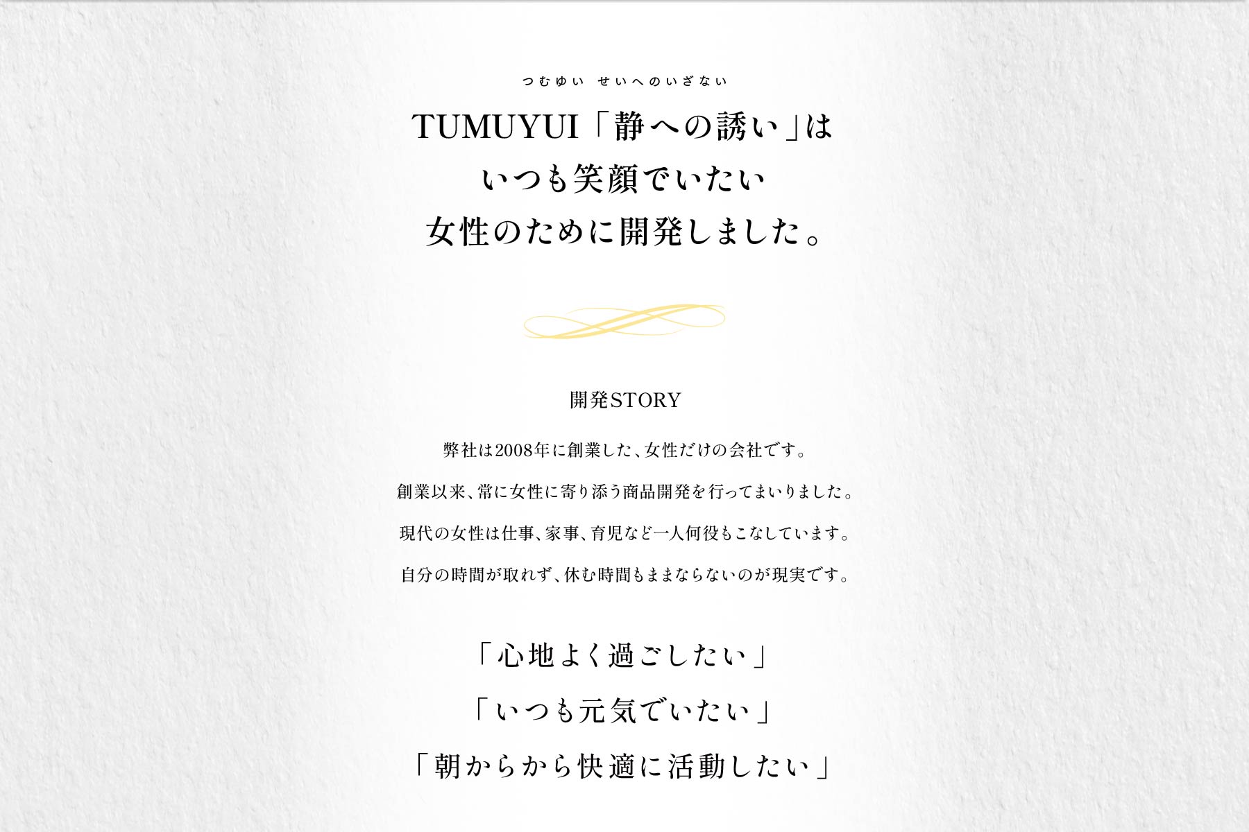TUMUYUI 「静への誘い」はいつも笑顔でいたい女性のために開発しました。開発STORY 弊社は2008年に創業した、女性だけの会社です。創業以来、常に女性に寄り添う商品開発を行ってまいりました。現代の女性は仕事、家事、育児など一人何役もこなしています。自分の時間が取れず、休む時間もままならないのが現実です。