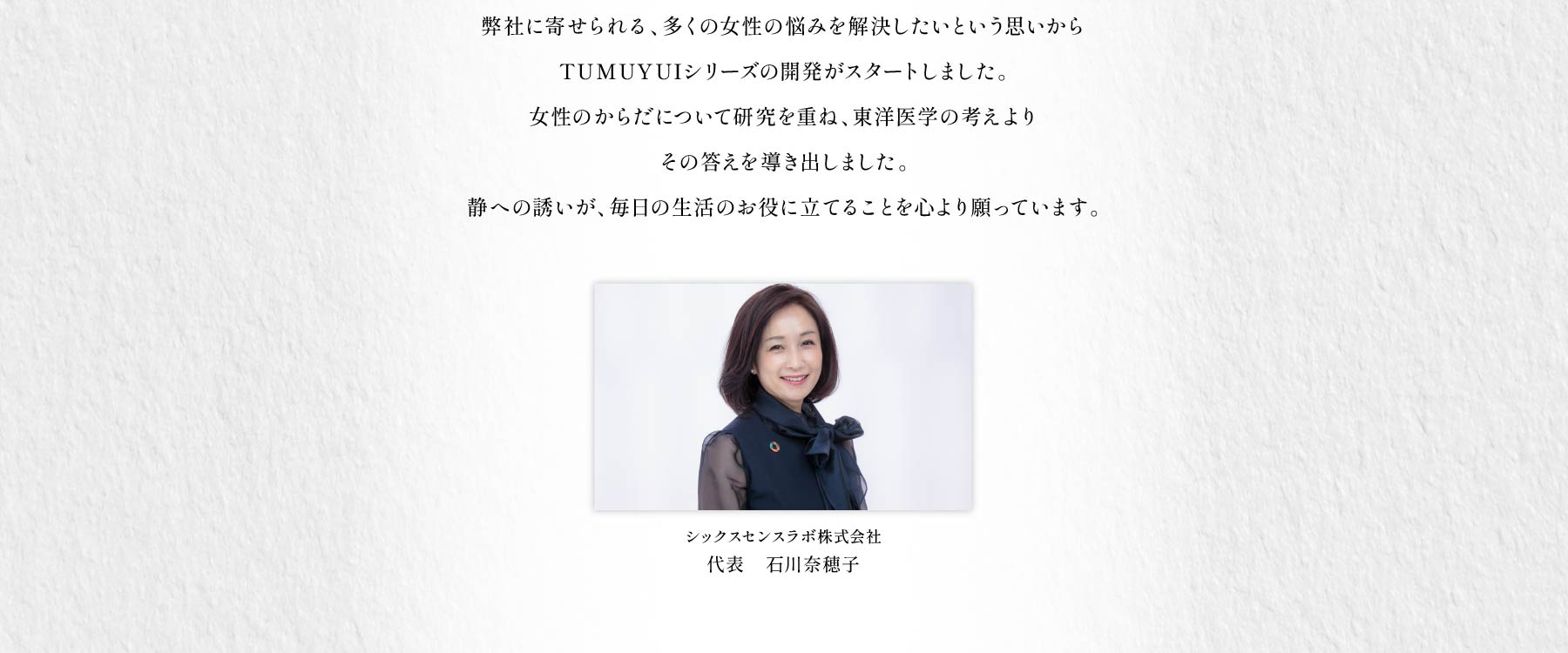「心地よく過ごしたい」「いつも元気でいたい」「朝からから快適に活動したい」弊社に寄せられる、多くの女性の悩みを解決したいという思いからTUMUYUIシリーズの開発がスタートしました。女性のからだについて研究を重ね、東洋医学の考えよりその答えを導き出しました。静への誘いが、毎日の生活のお役に立てることを心より願っています。