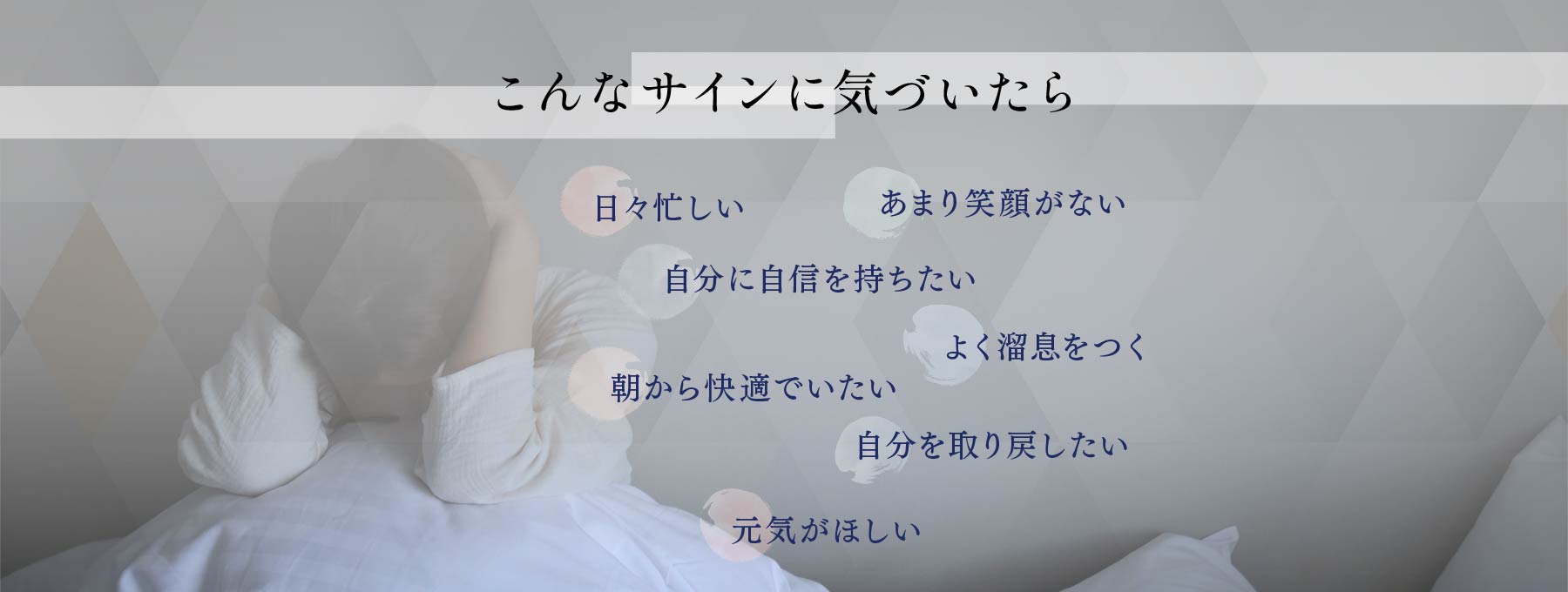 こんなサインに気づいたら 日々忙しい あまり笑顔がない 自分に自信を持ちたい よく溜息をつく 朝から快適でいたい 自分を取り戻したい 元気がほしい
