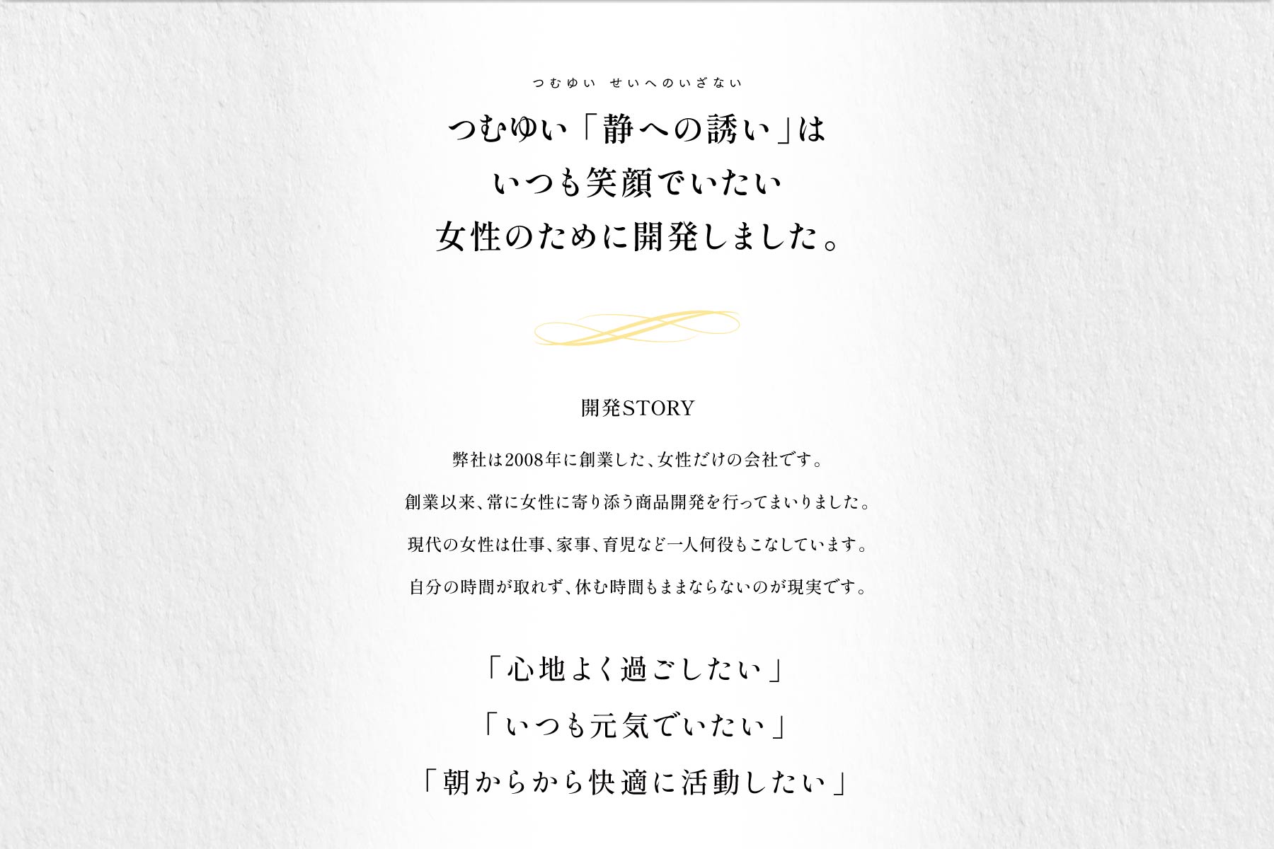 つむゆい 「静への誘い」はいつも笑顔でいたい女性のために開発しました。開発STORY 弊社は2008年に創業した、女性だけの会社です。創業以来、常に女性に寄り添う商品開発を行ってまいりました。現代の女性は仕事、家事、育児など一人何役もこなしています。自分の時間が取れず、休む時間もままならないのが現実です。