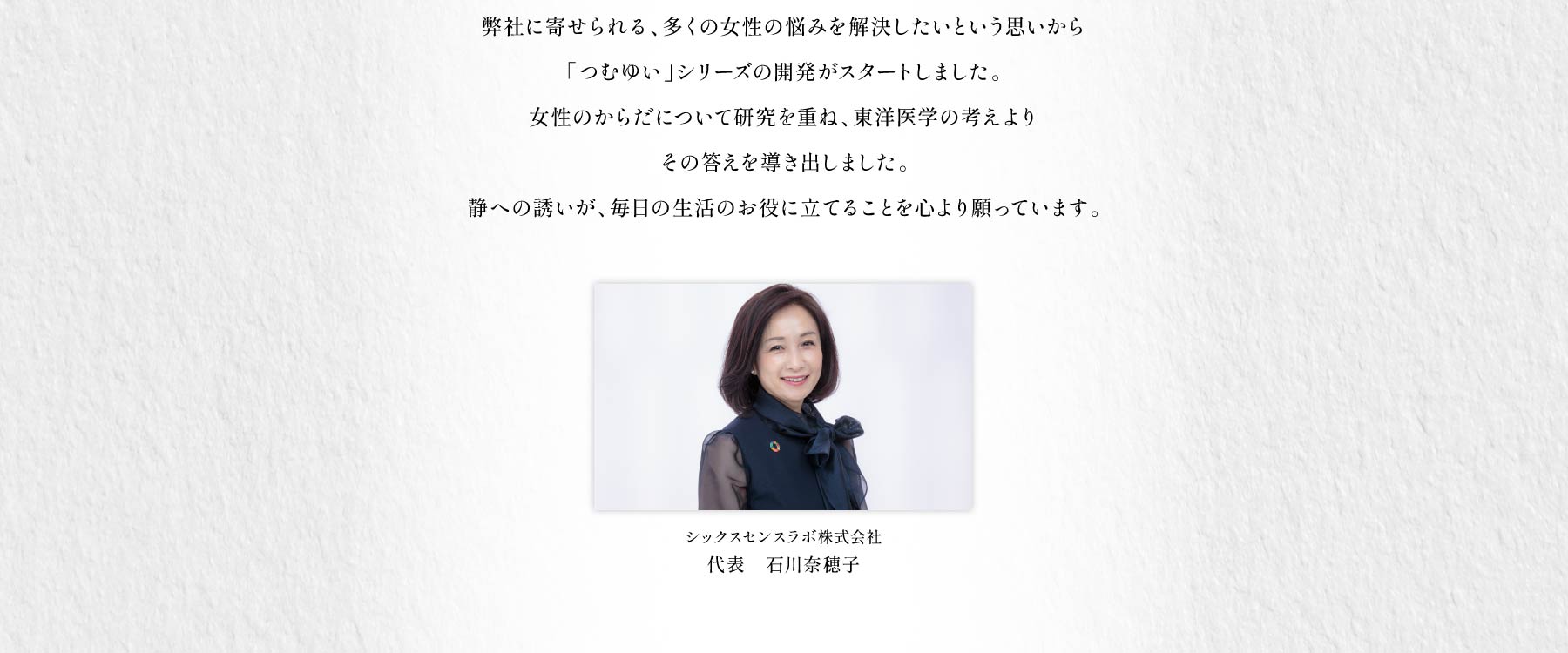 「心地よく過ごしたい」「いつも元気でいたい」「朝からから快適に活動したい」弊社に寄せられる、多くの女性の悩みを解決したいという思いからつむゆいシリーズの開発がスタートしました。女性のからだについて研究を重ね、東洋医学の考えよりその答えを導き出しました。静への誘いが、毎日の生活のお役に立てることを心より願っています。