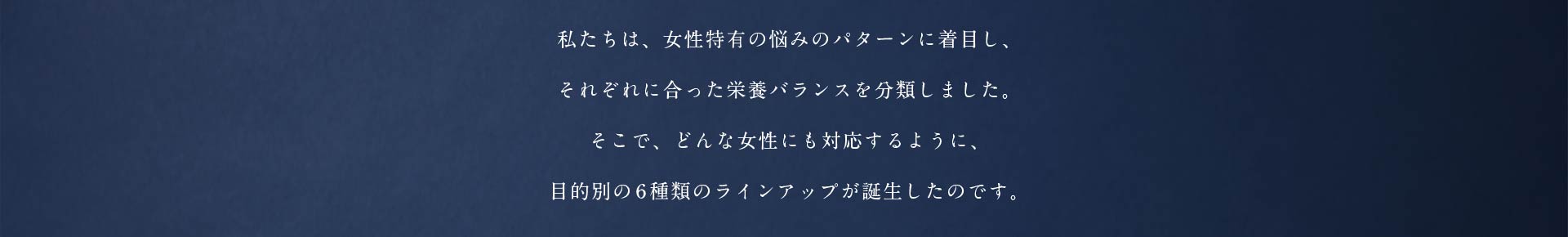 私たちは、女性特有の悩みのパターンに着目し、それぞれに合った栄養バランスを分類しました。そこで、どんな女性にも対応するように、目的別の6種類のラインアップが誕生したのです。
