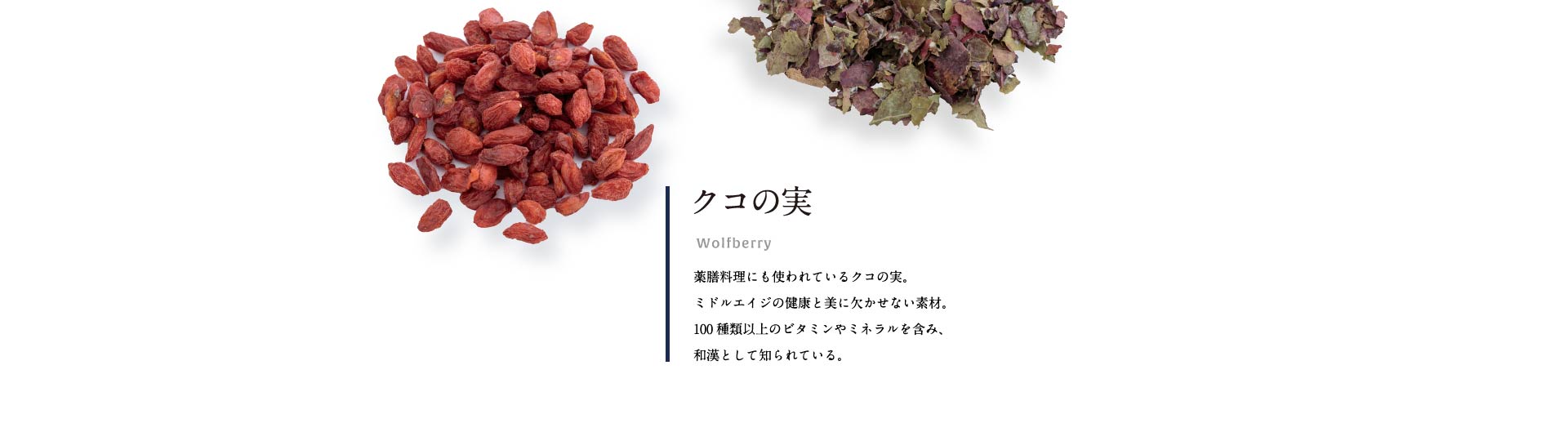 クコの実 薬膳料理にも使われているクコの実。ミドルエイジの健康と美に欠かせない素材。100種類以上のビタミンやミネラルを含み、和漢として知られている。